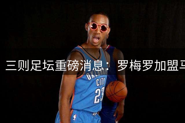 三则足坛重磅消息：罗梅罗加盟马竞 哈维执掌荷兰 卢卡库转战土超