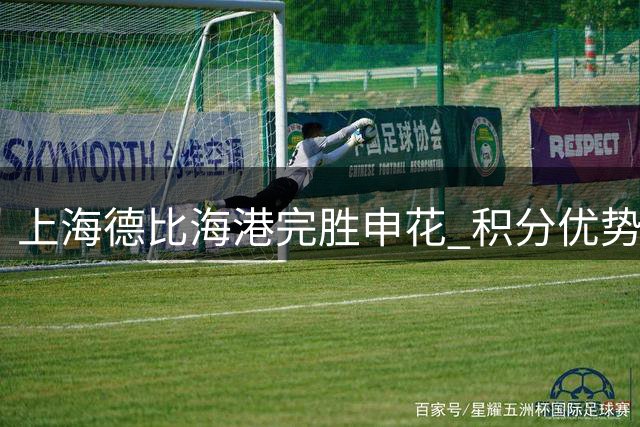 上海德比海港完胜申花 积分优势助力保级之路