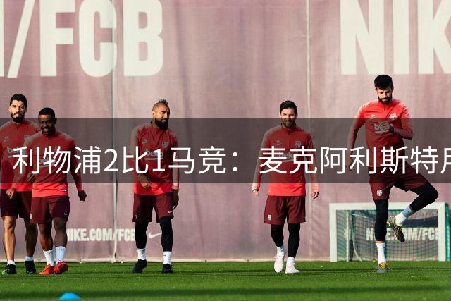 利物浦2比1马竞：麦克阿利斯特用进球回应合同争议