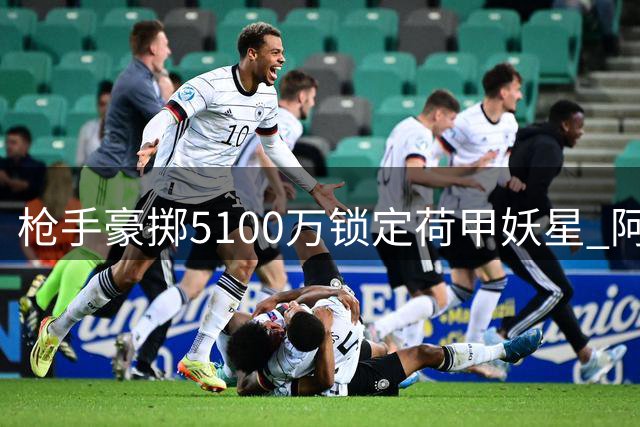 枪手豪掷5100万锁定荷甲妖星 阿尔特塔引援战略让英超颤抖