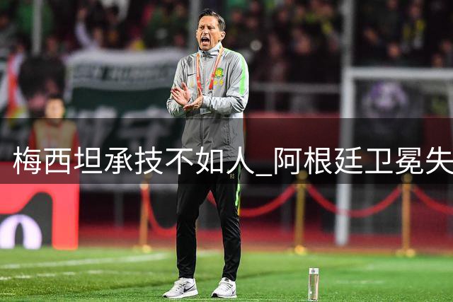 梅西坦承技不如人 阿根廷卫冕失利暴露阵容老化危机
