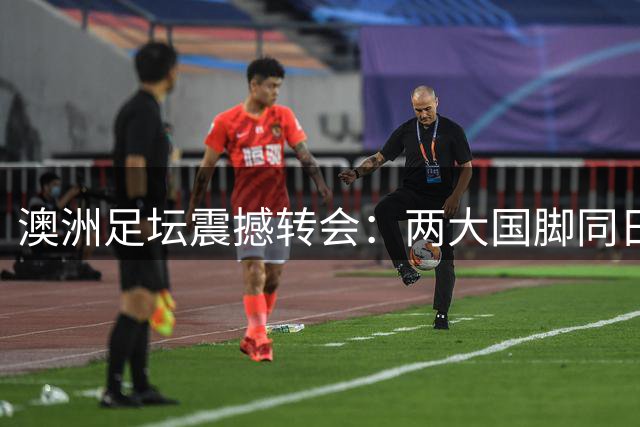 澳洲足坛震撼转会：两大国脚同日加盟欧洲亚洲顶级俱乐部