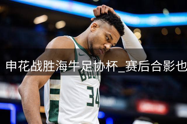 申花战胜海牛足协杯 赛后合影也是见到盖伊
