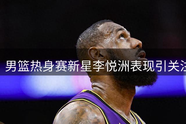 男篮热身赛新星李悦洲表现引关注 媒体呼吁给予更多锻炼机会