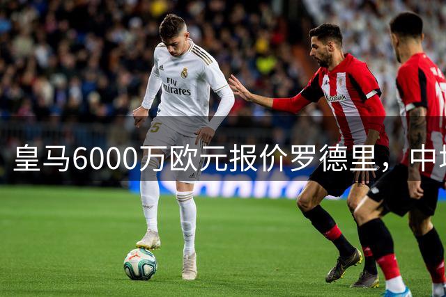 皇马6000万欧元报价罗德里，中场核心转会谈判陷入僵局