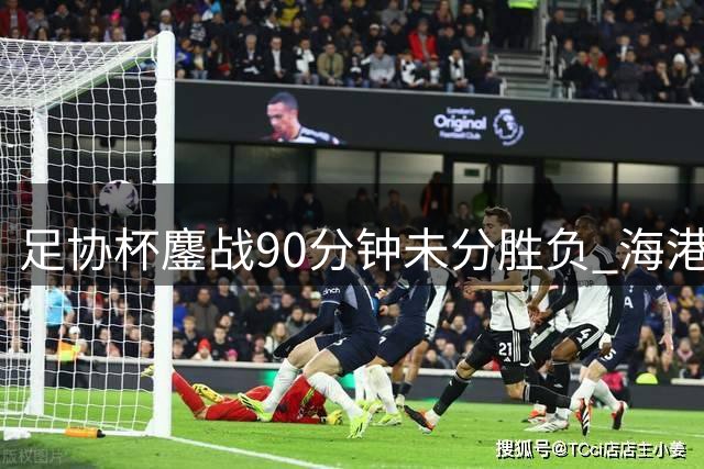 足协杯鏖战90分钟未分胜负 海港新鹏城加时一决高下