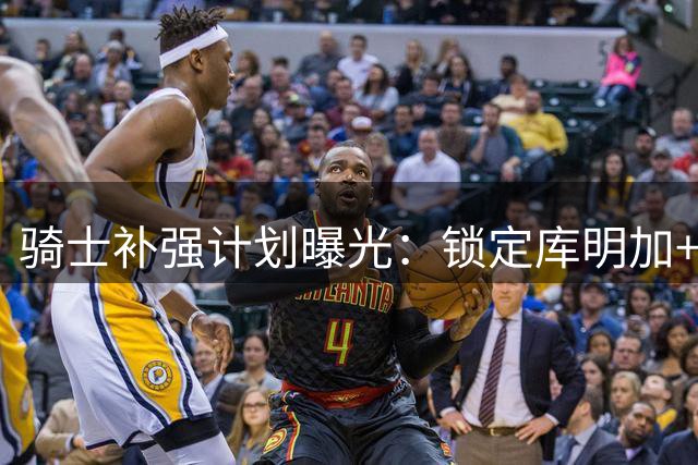 骑士补强计划曝光：锁定库明加+海佐尼亚 哈登续约谈判暂缓