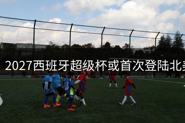 2027西班牙超级杯或首次登陆北美 迈阿密成头号候选
