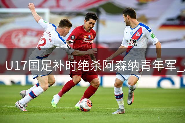 U17国足补时绝杀阿森纳青年军 赵松源独中两元闪耀浦东