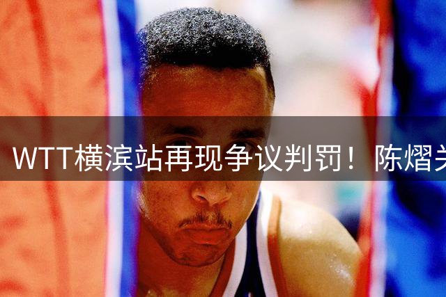 WTT横滨站再现争议判罚！陈熠关键局遭遇裁判双重处罚